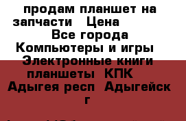 продам планшет на запчасти › Цена ­ 1 000 - Все города Компьютеры и игры » Электронные книги, планшеты, КПК   . Адыгея респ.,Адыгейск г.